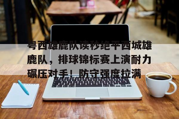 粤西雄鹿队读秒绝平西城雄鹿队，排球锦标赛上演耐力碾压对手！防守强度拉满的简单介绍-九游官网网页版登录