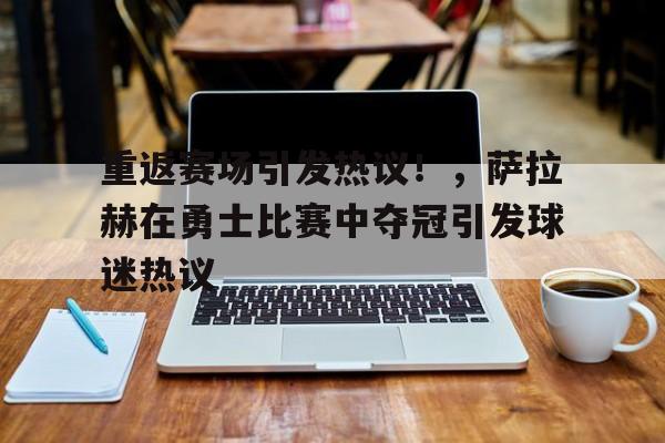 包含重返赛场引发热议！，萨拉赫在勇士比赛中夺冠引发球迷热议的词条-九游网页官网入口