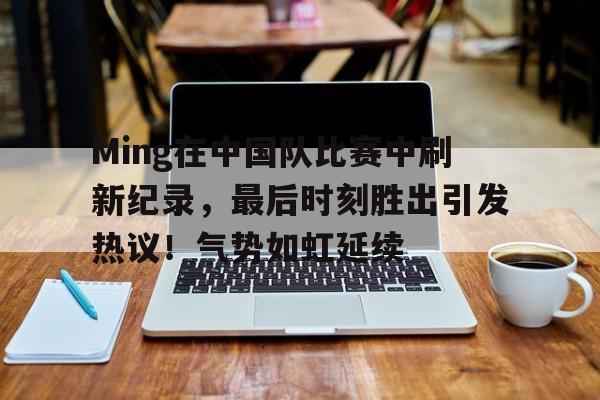 Ming在中国队比赛中刷新纪录，最后时刻胜出引发热议！气势如虹延续的简单介绍-九游官网网页版登录