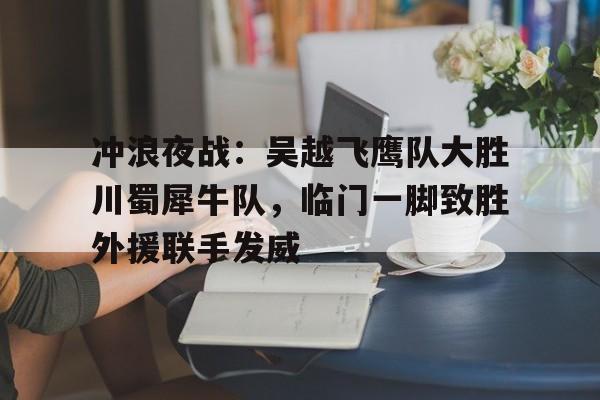 关于冲浪夜战：吴越飞鹰队大胜川蜀犀牛队，临门一脚致胜外援联手发威的信息-九游网页版直接进入