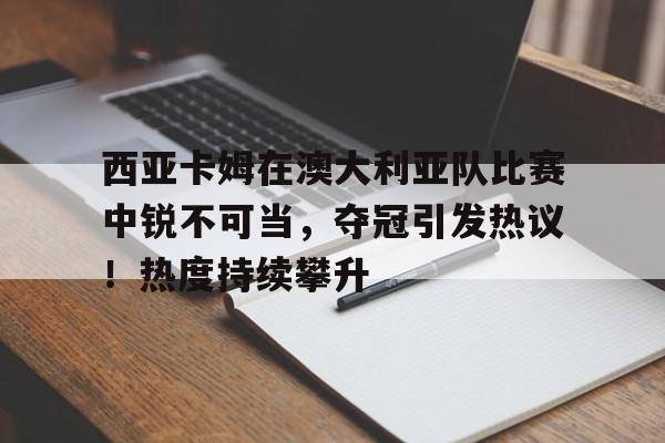 西亚卡姆在澳大利亚队比赛中锐不可当，夺冠引发热议！热度持续攀升(二战日本澳大利亚)-九游官网网页版登录