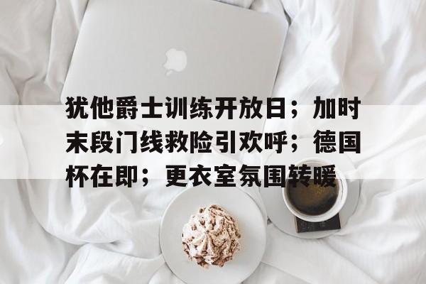 犹他爵士训练开放日；加时末段门线救险引欢呼；德国杯在即；更衣室氛围转暖的简单介绍-九游网页版直接进入