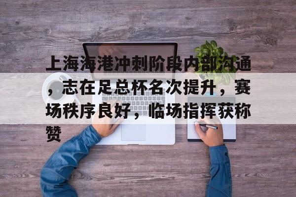 上海海港冲刺阶段内部沟通，志在足总杯名次提升，赛场秩序良好，临场指挥获称赞的简单介绍