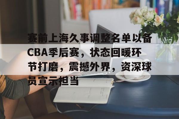 赛前上海久事调整名单以备CBA季后赛，状态回暖环节打磨，震撼外界，资深球员宣示担当的简单介绍