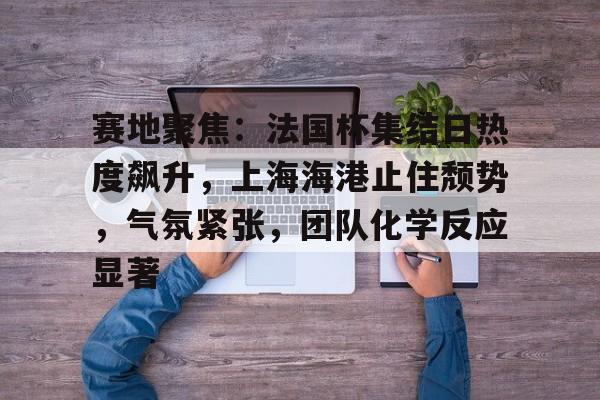 赛地聚焦：法国杯集结日热度飙升，上海海港止住颓势，气氛紧张，团队化学反应显著的简单介绍