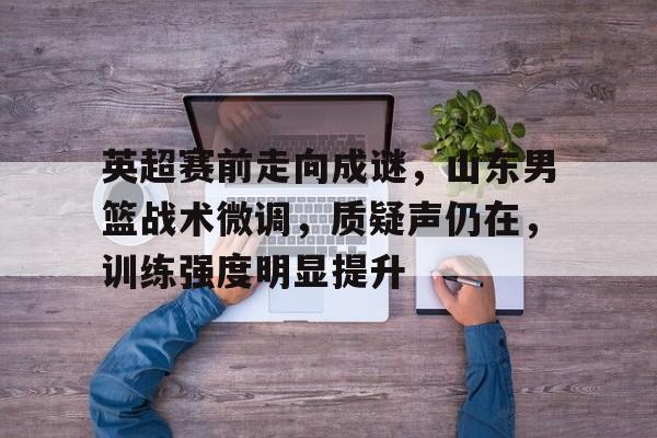 英超赛前走向成谜，山东男篮战术微调，质疑声仍在，训练强度明显提升的简单介绍-九游网页官网入口